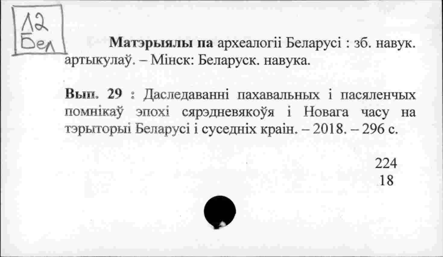 ﻿
Матэрыялы па археалогіі Беларусі : зб. навук. артыкулау. - Мінск: Беларуск. навука.
Вып. 29 : Даследаванні пахавальных і пасяленчых помнікау зпохі сярэдневякоуя і Новата часу на тэрыторьп Беларусі і суседніх країн. - 2018. - 296 с.
224
18